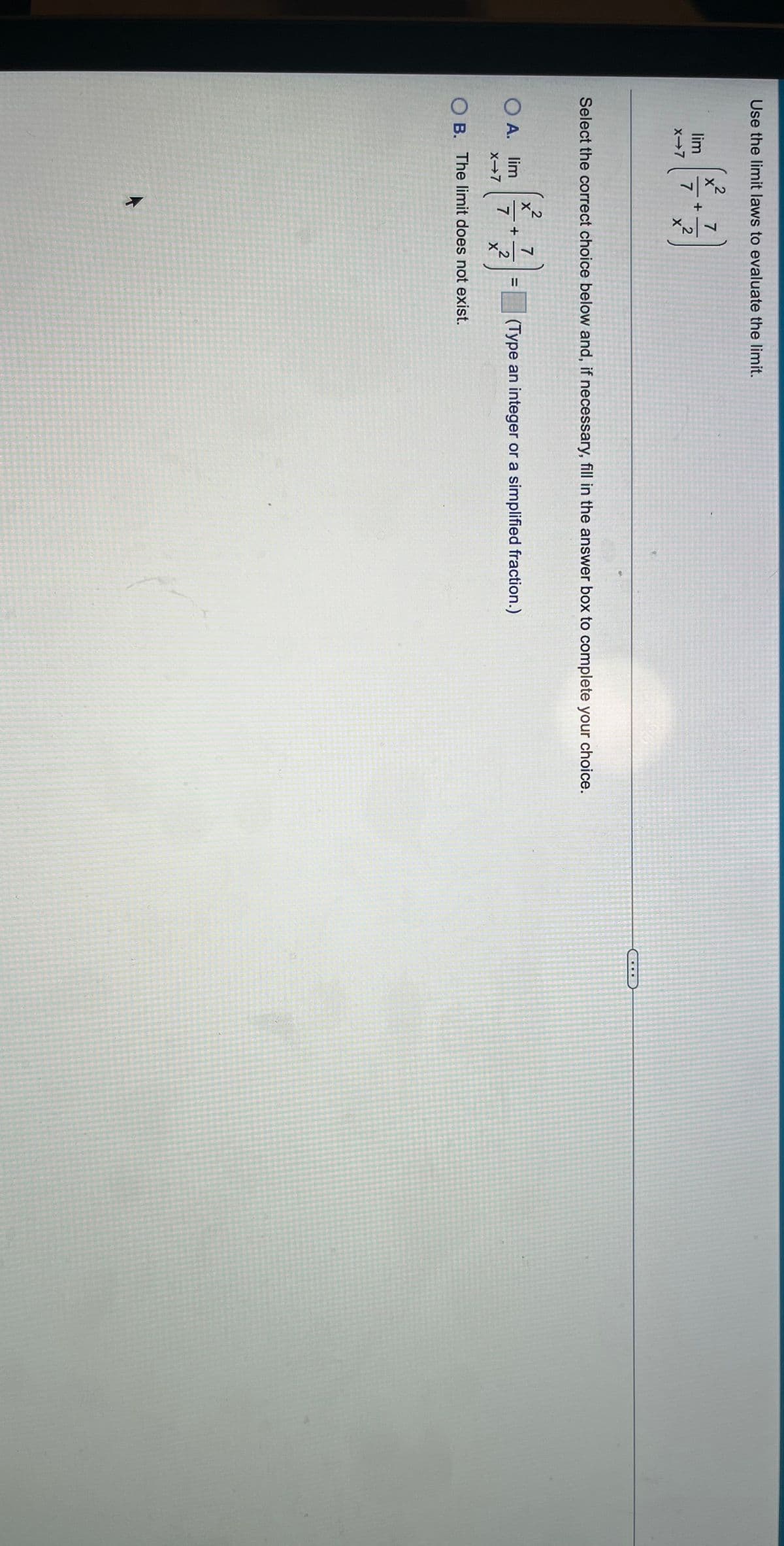 Use the limit laws to evaluate the limit.
2
lim
7
x-7
Select the correct choice below and, if necessary, fill in the answer box to complete your choice.
X
O A. lim
7
X→7
(Type an integer or a simplified fraction.)
%3D
2
X
O B. The limit does not exist.
