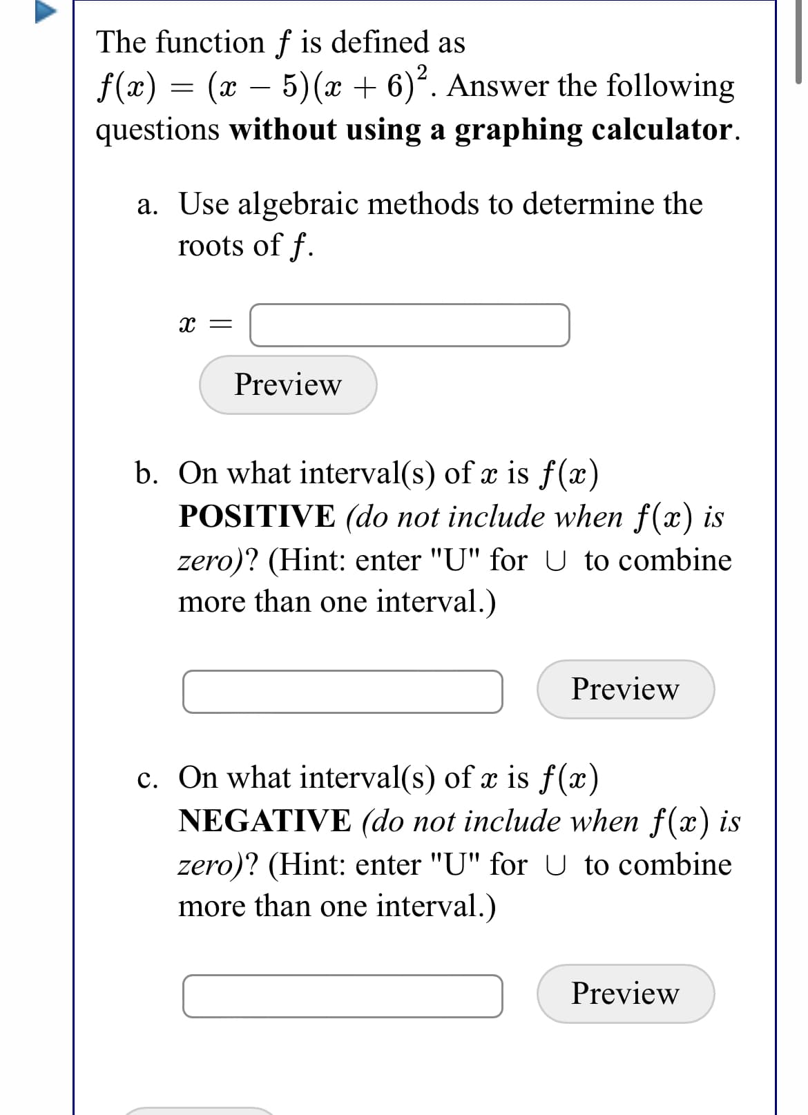 The function f is defined as
5) (x + 6). Answer the following
f(x) = (x –
questions without using a graphing calculator.
-
a. Use algebraic methods to determine the
roots of f.
X =
Preview
b. On what interval(s) of x is f(x)
POSITIVE (do not include when f(x) is
zero)? (Hint: enter "U" for U to combine
more than one interval.)
Preview
c. On what interval(s) of x is f(x)
NEGATIVE (do not include when f(x) is
zero)? (Hint: enter "U" for U to combine
more than one interval.)
Preview
