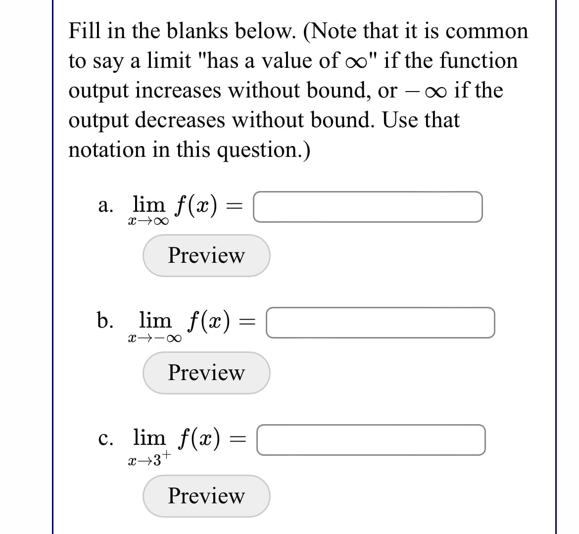 Fill in the blanks below. (Note that it is common
to say a limit "has a value of oo" if the function
output increases without bound, or – o if the
output decreases without bound. Use that
notation in this question.)
a. lim f(x)
Preview
b.
lim f(x) :
Preview
c. lim f(x) =
Preview
