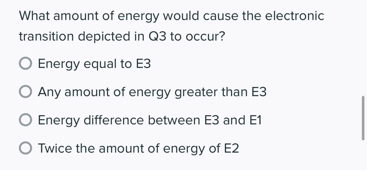 What amount of energy would cause the electronic
transition depicted in Q3 to occur?
O Energy equal to E3
Any amount of energy greater than E3
Energy difference between E3 and E1
O Twice the amount of energy of E2