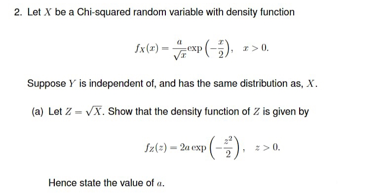 2. Let X be a Chi-squared random variable with density function
fx(=) = exp (-).
x > 0.
Suppose Y is independent of, and has the same distribution as, X.
(a) Let Z = VX. Show that the density function of Z is given by
Sz(e) – 2u exp (-).
z > 0.
Hence state the value of a.
