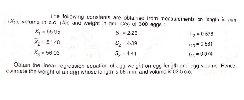 The following constants are obtained from measurements on length in mm.
(X1), volume in c.c. (X2) and weight in gm. (X2) of 300 eggs :
X, = 55.95
%3D
S, = 2-26
%3D
12 = 0-578
X2 = 51-48
S2 = 4:39
13 = 0-581
%3D
%3D
X = 56-03
S3 = 4-41
%3D
23 = 0-974
%3D
Obtain the linear regression equation of egg weight on egg length and egg volume. Hence,
estimate the weight of an egg whose length is 58 mm. and volume is 52-5 c.c.
