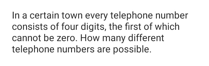 In a certain town every telephone number
consists of four digits, the first of which
cannot be zero. How many different
telephone numbers are possible.
