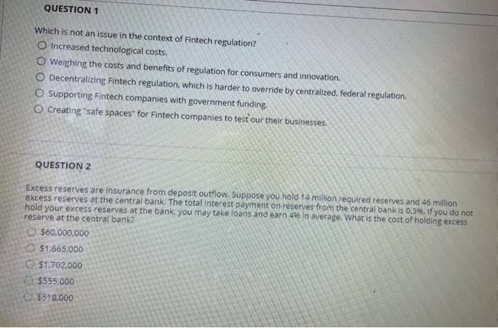 QUESTION 1
Which is not an issue in the context of Fintech regulation?
O Increased technological costs.
O Weighing the costs and benefits of regulation for consumers and innovation.
O Decentralizing Fintech regulation, which is harder to override by centralized, federal regulation.
O Supporting Fintech companies with government funding.
O Creating "safe spaces" for Fintech companies to test our their businesses.
QUESTION 2
Excess reserves are Insurance from deposit outflow. Suppose you hold 14 million required reserves and 46 million
excess reserves at the central bank. The total Interest payment on reserves from the central bank is 0,3%. If you do not
hold your excess reserves at the bank, you may take loans and earn 4% in average. What is the cost of holding excess
reserve at the central bank?
O $60.000,000
O $1.665,000
O $1.702.000
O $555.000
O $518.000
