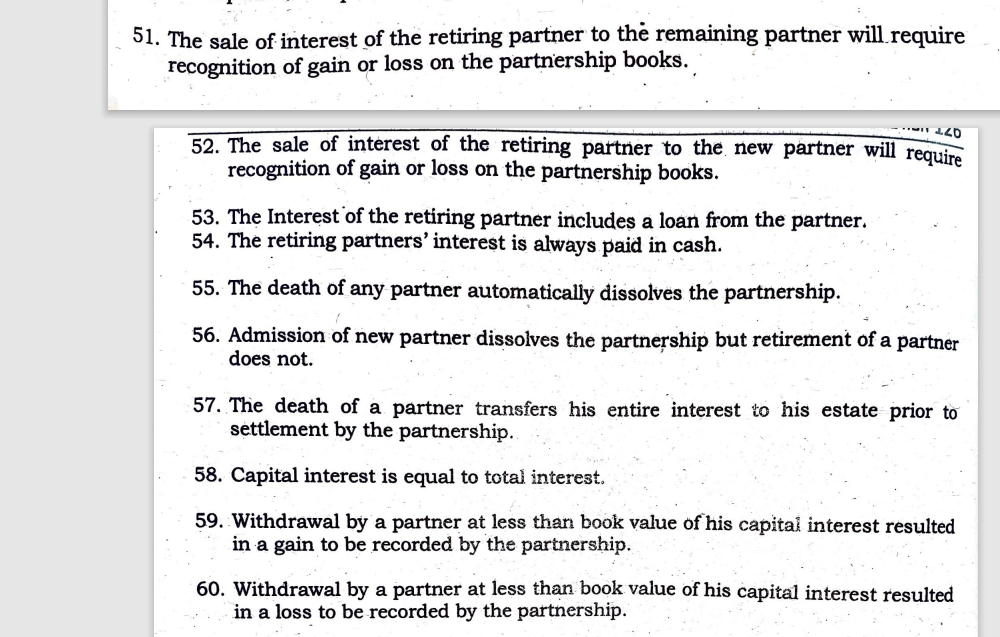 51. The sale of interest of the retiring partner to the remaining partner will.require
recognition of gain or loss on the partnership books.
52. The sale of interest of the retiring partner to the new partner will require
recognition of gain or loss on the partnership books.
53. The Interest of the retiring partner includes a loan from the partner.
54. The retiring partners' interest is always paid in cash.
55. The death of any partner automatically dissolves the partnership.
56. Admission of new partner dissolves the partnership but retirement of a partner
does not.
57. The death of a partner transfers his entire interest to his estate prior to
settlement by the partnership.
58. Capital interest is equal to total interest.
59. Withdrawal by a partner at less than book value of his capital interest resulted
in a gain to be recorded by the partnership.
60. Withdrawal by a partner at less than book value of his capital interest resulted
in a loss to be recorded by the partnership.
