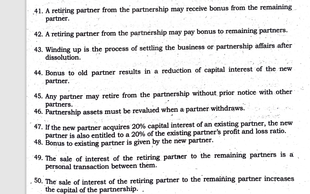 41. A retiring partner from the partnership may receive bonus from the remaining
partner.
42. A retiring partner from the partnership may pay bonus to remaining partners.
43. Winding up is the process of settling the business or partnership affairs after
dissolution.
44. Bonus to old partner results in a reduction of capital interest of the new
partner.
45. Any partner may retire from the partnership without prior notice with other
partners.
46. Partnership assets must be revalued when a partner withdraws.
47. If the new partner acquires 20% capital interest of an existing partner, the new
partner is also entitled to a 20% of the existing partner's profit and loss ratio.
48. Bonus to existing partner is given by the new partner.
49. The sale of interest of the retiring partner to the remaining partners is a
personal transaction between them.
50. The sale of interest of the retiring partner to the remaining partner increases
the capital of the partnership. .
