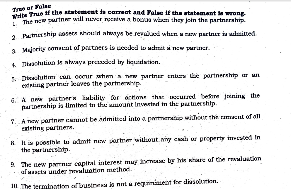 or False
True rue if the statement is correct and False if the statement is wrong.
The new partner will never ręceive a bonus when they join the partnership.
2 Partnership assets should always be revalued when a new partner is admitted.
3. Majority consent of partners is needed to admit a new partner.
4. Dissolution is always preceded by liquidation.
5: Dissolution can occur when a new partner enters the partnership or an
existing partner leaves the partnership.
6. A new partner's liability for actions that occurred before joining the
partnership is limited to the amount invested in the partnership.
7. : A new partner cannot be admitted into a partnership without the consent of all
existing partners.
8. It is possible to admit new partner without any cash or property invested in
the partnership.
9. The new partner capital interest may increase by his share of the revaluation
of assets under revaluation method.
10. The termination of business is not a requirément for dissolution.
