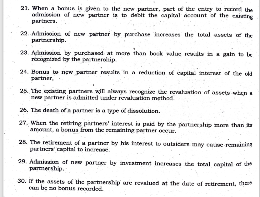 21. When 'a bonus is given to the new partner, part of the entry to record the
admission of new partner is to debit the capital account of the existing
partners.
22. Admission of new partner by purchase increases the total assets of the
partnership.
23. Admission by purchased- at more than book value results in a gain to be
recognized by the partnership.
24. Bonus to new partner results in a reduction of capital interest of the old
partner,
25. The existing partners will always recognize the revaluation of assets when a
new partner is admitted under revaluation method.
26. The death of a partner is a type of dissolution.
27. When the retiring partners' interest is paid by the partnership more than its
amount, a bonus from the remaining partner occur.
28. The retirement of a partner by his interest to outsiders may cause remaining
partners' capital to increase.
29. Admission of new partner by investment increases the total capital of the
partnership,
30. If the assets of the partnership are revalued at the date of retirement, there
can be no bonus recorded.
