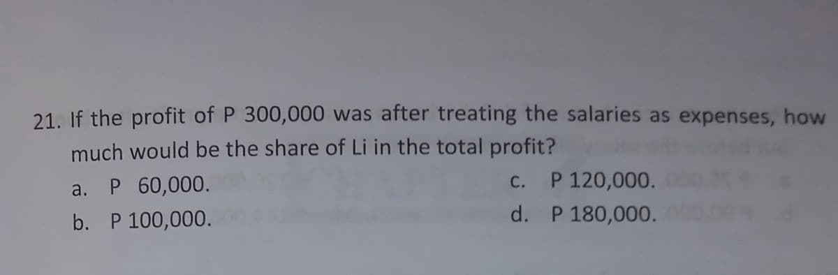 21. If the profit of P 300,000 was after treating the salaries as expenses, how
much would be the share of Li in the total profit?
a. P 60,000.
C. P 120,000.
b. P 100,000.
d. P 180,000.
