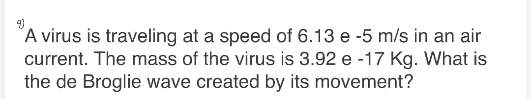9)
A virus is traveling at a speed of 6.13 e -5 m/s in an air
current. The mass of the virus is 3.92 e -17 Kg. What is
the de Broglie wave created by its movement?
