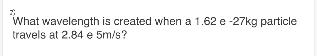2)
What wavelength is created when a 1.62 e -27kg particle
travels at 2.84 e 5m/s?
