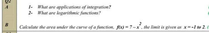 1- What are applications of integration?
2- What are logarithmic functions?
A
B
2
Calculate the area under the curve of a function, f(x) = 7-x. the limit is given as x -1 to 2. (
