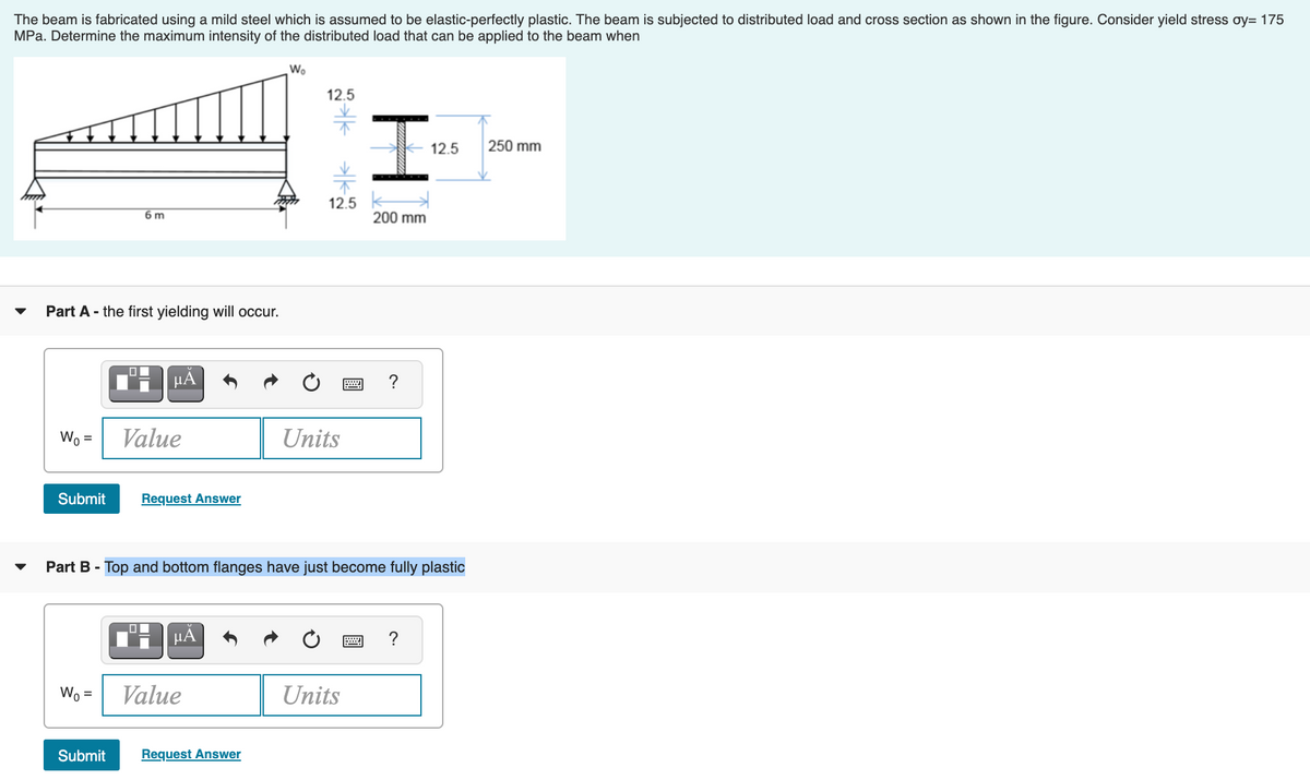 The beam is fabricated using a mild steel which is assumed to be elastic-perfectly plastic. The beam is subjected to distributed load and cross section as shown in the figure. Consider yield stress oy= 175
MPa. Determine the maximum intensity of the distributed load that can be applied to the beam when
Wo
12.5
12.5
250 mm
12.5
6 m
200 mm
Part A - the first yielding will occur.
µA
?
Wo =
Value
Units
Submit
Request Answer
Part B - Top and bottom flanges have just become fully plastic
HA
?
Wo =
Value
Units
Submit
Request Answer
