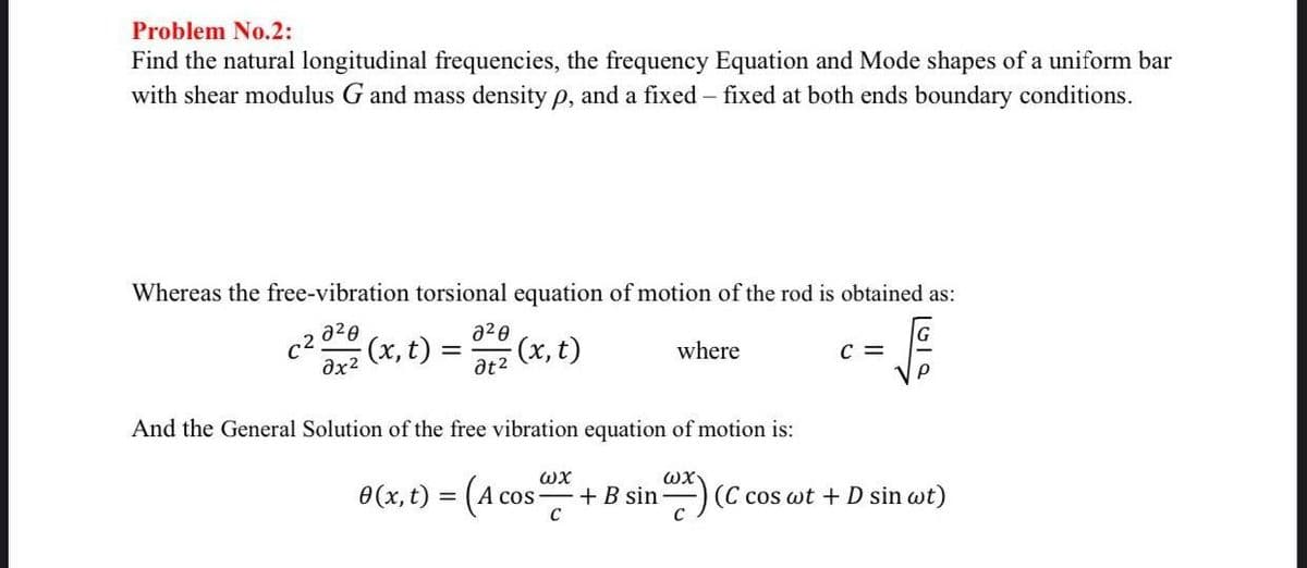 Problem No.2:
Find the natural longitudinal frequencies, the frequency Equation and Mode shapes of a uniform bar
with shear modulus G and mass density p, and a fixed - fixed at both ends boundary conditions.
Whereas the free-vibration torsional equation of motion of the rod is obtained as:
a²0
dx2
c²
2²0
at²
-(x, t) = (x, t)
where
0 (x, t) = (A co
C =
P
And the General Solution of the free vibration equation of motion is:
ωχ
ωχ
+B sin (C cos wt + D sin wt)
C