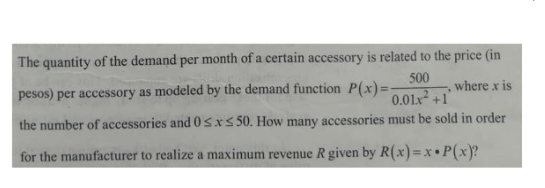The quantity of the demand per month of a certain accessory is related to the price (in
500
where x is
pesos) per accessory as modeled by the demand function P(x)=-
0.01x +1
the number of accessories and 0 sx5 50. How many accessories must be sold in order
for the manufacturer to realize a maximum revenue R given by R(x)=x •P(x}?
