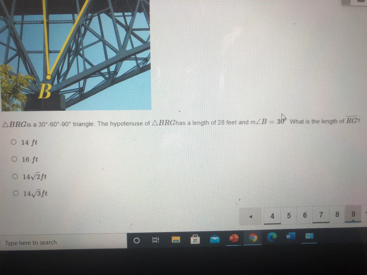 = 3
ABRGIS a 30°-60°-90° triangle. The hypotenuse of ABRGhas a length of 28 feet and mZB = 30 What is the length of RG?
O 14 ft
O 16 ft
O 14/2ft
O 14/3ft
4.
8.
9.
Type here to search
