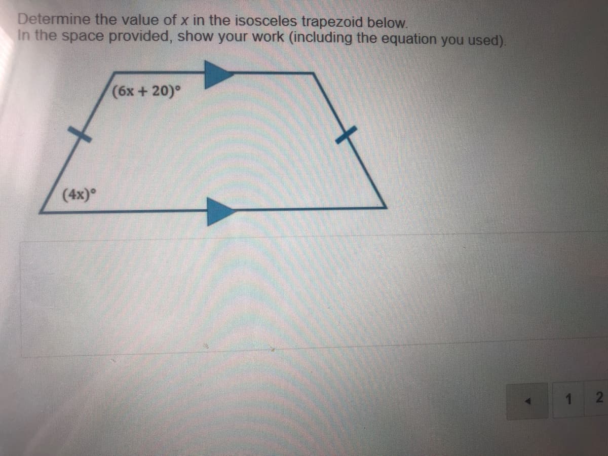 Determine the value of x in the isosceles trapezoid below.
In the space provided, show your work (including the equation you used).
(6x + 20)°
(4x)°
