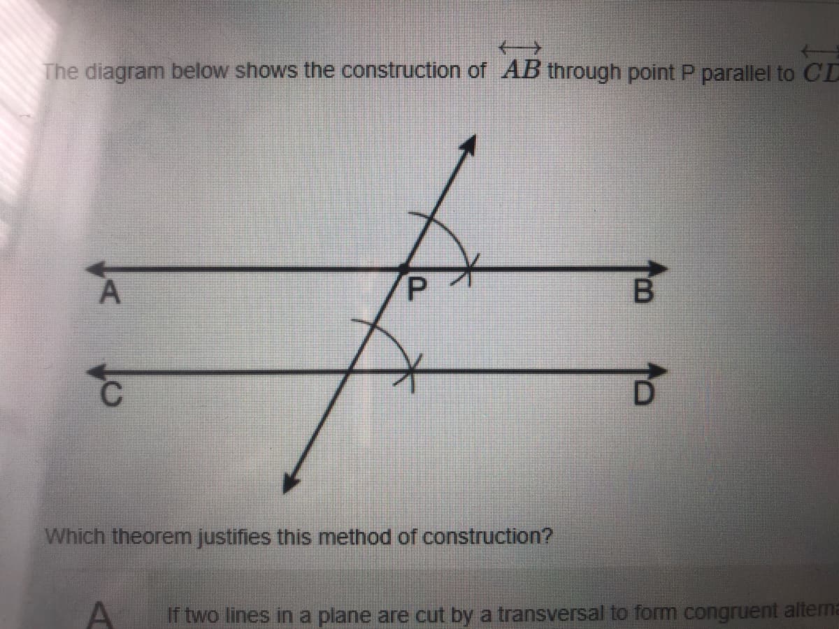 The diagram below shows the construction of AB through point P parallel to CD
D.
Which theorem justifies this method of construction?
If two lines in a plane are cut by a transversal to form congruent altema
B.
P.

