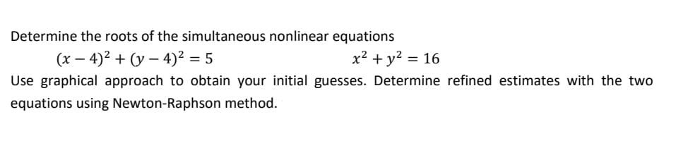 Determine the roots of the simultaneous nonlinear equations
(x – 4)2 + (y – 4)² = 5
x² + y? = 16
Use graphical approach to obtain your initial guesses. Determine refined estimates with the two
equations using Newton-Raphson method.
