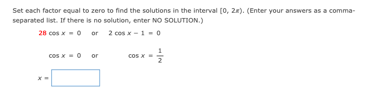 Set each factor equal to zero to find the solutions in the interval [0, 27). (Enter your answers as a comma-
separated list. If there is no solution, enter NO SOLUTION.)
28 cos x = 0
2 cos x - 1 = 0
or
cos x = 0
1
cos x =
2
or
X =
