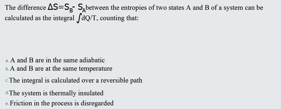 The difference AS=S,- S,between the entropies of two states A and B of a system can be
calculated as the integral fdQ/T, counting that:
B
a. A and B are in the same adiabatic
b. A and B are at the same temperature
c. The integral is calculated over a reversible path
d.The system is thermally insulated
e. Friction in the process is disregarded
