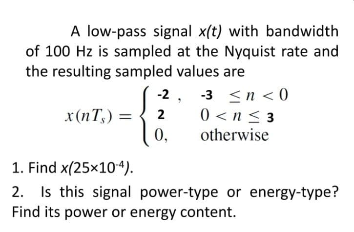 A low-pass signal x(t) with bandwidth
of 100 Hz is sampled at the Nyquist rate and
the resulting sampled values are
-2
-3 ≤n <0
0<n≤3
x (nTs) = 2
0.
otherwise
1. Find x(25x10-4).
2. Is this signal power-type or energy-type?
Find its power or energy content.