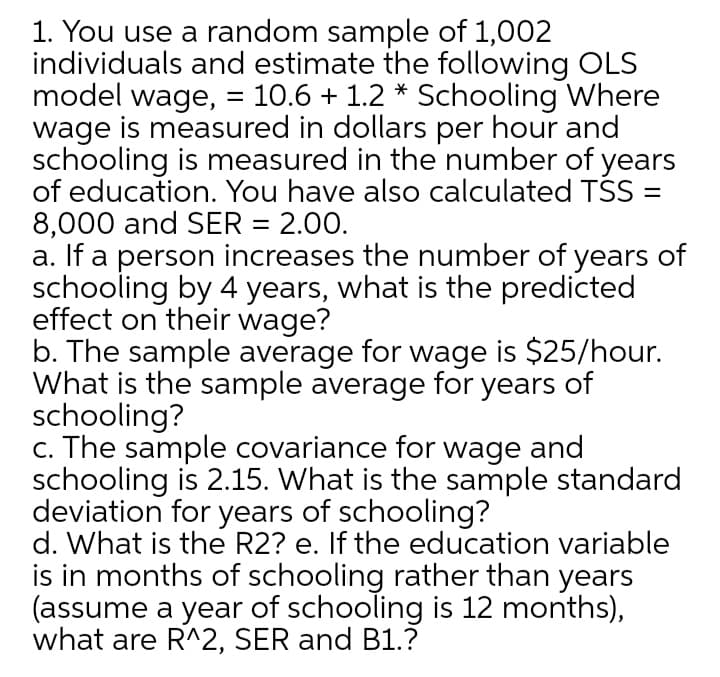 1. You use a random sample of 1,002
individuals and estimate the following OLS
model wage, = 10.6 + 1.2 * Schooling Where
wage is measured in dollars per hour and
schooling is measured in the number of years
of education. You have also calculated TSS =
8,000 and SER = 2.00.
a. If a person increases the number of years of
schooling by 4 years, what is the predicted
effect on their wage?
b. The sample average for wage is $25/hour.
What is the sample average for years of
schooling?
c. The sample covariance for wage and
schooling is 2.15. What is the sample standard
deviation for years of schooling?
d. What is the R2? e. If the education variable
is in months of schooling rather than years
(assume a year of schooling is 12 months),
what are R^2, SER and B1.?
