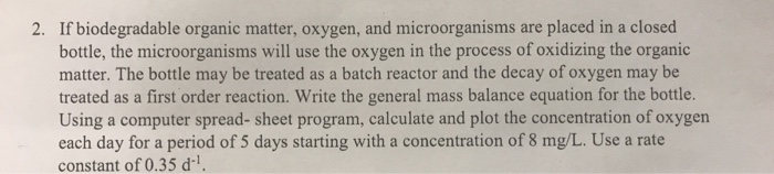 2. If biodegradable organic matter, oxygen, and microorganisms are placed in a closed
bottle, the microorganisms will use the oxygen in the process of oxidizing the organic
matter. The bottle may be treated as a batch reactor and the decay of oxygen may be
treated as a first order reaction. Write the general mass balance equation for the bottle.
Using a computer spread- sheet program, calculate and plot the concentration of oxygen
each day for a period of 5 days starting with a concentration of 8 mg/L. Use a rate
constant of 0.35 d-¹.