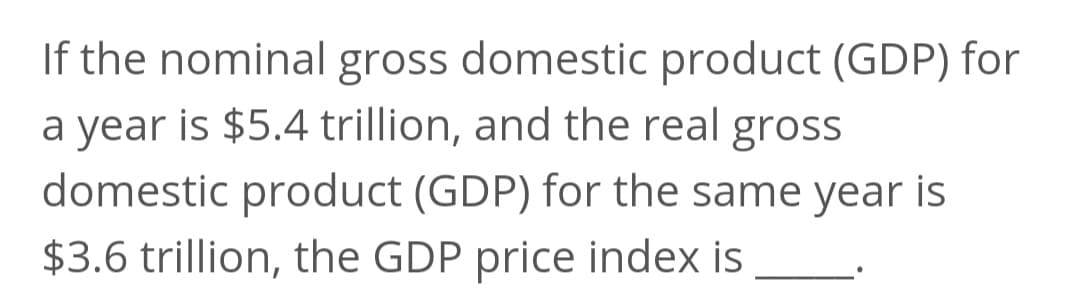 If the nominal gross domestic product (GDP) for
a year is $5.4 trillion, and the real gross
domestic product (GDP) for the same year is
$3.6 trillion, the GDP price index is