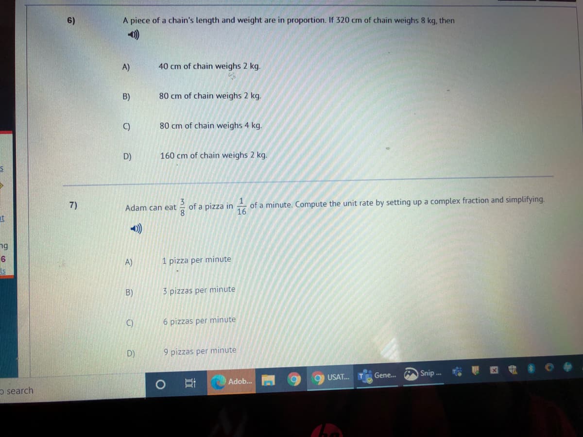 6)
A piece of a chain's length and weight are in proportion. If 320 cm of chain weighs 8 kg, then
A)
40 cm of chain weighs 2 kg.
B)
80 cm of chain weighs 2 kg.
C)
80 cm of chain weighs 4 kg.
D)
160 cm of chain weighs 2 kg.
7)
of a minute. Compute the unit rate by setting up a complex fraction and simplifying.
Adam can eat
of a pizza in 16
at
ng
6
A)
1 pizza per minute
Is
B)
3 pizzas per minute
C)
6 pizzas per minute
D)
9 pizzas per minute
Gene..
Snip .
USAT.
Adob...
o search
