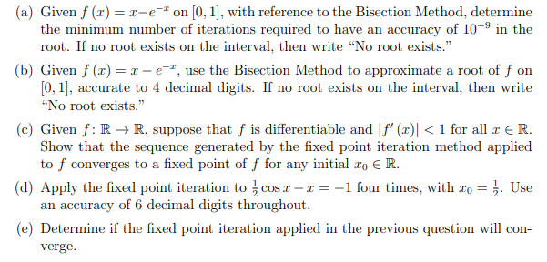 (a) Given f (x) = x-e* on [0, 1], with reference to the Bisection Method, determine
the minimum number of iterations required to have an accuracy of 10-9 in the
root. If no root exists on the interval, then write "No root exists."
(b) Given f (x) = x – e=", use the Bisection Method to approximate a root of f on
[0, 1], accurate to 4 decimal digits. If no root exists on the interval, then write
"No root exists."
(c) Given f: R → R, suppose that f is differentiable and |f' (x)| < 1 for all r € R.
Show that the sequence generated by the fixed point iteration method applied
to f converges to a fixed point of f for any initial roER.
(d) Apply the fixed point iteration to cos a – x = -1 four times, with xo = }. Use
an accuracy of 6 decimal digits throughout.
(e) Determine if the fixed point iteration applied in the previous question will con-
verge.
