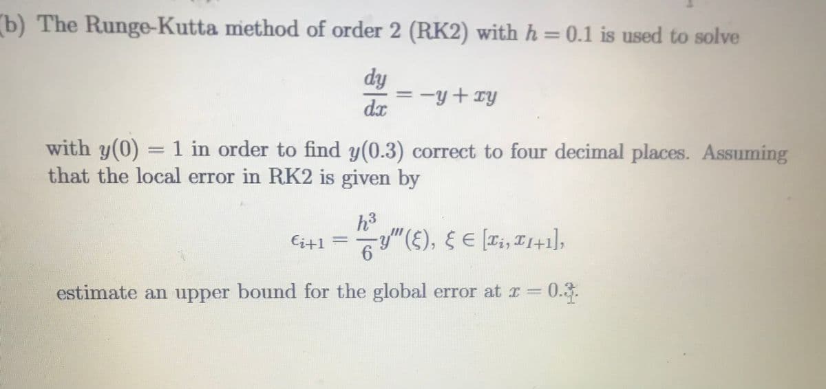 (b) The Runge-Kutta method of order 2 (RK2) with h = 0.1 is used to solve
dy
= -y+ry
dx
with y(0) = 1 in order to find y(0.3) correct to four decimal places. Assuming
that the local error in RK2 is given by
h3
Ei+1 = 7y"(£), § E [T;, I1+1],
6.
estimate an upper bound for the global error at r =
0.3.
