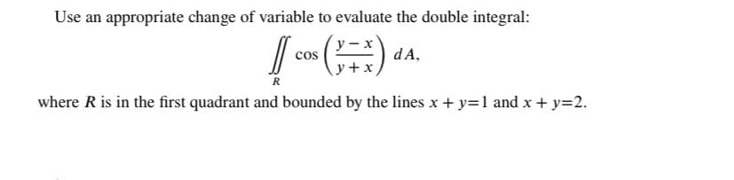 Use an appropriate change of variable to evaluate the double integral:
dA,
y+x
cos
R
where R is in the first quadrant and bounded by the lines x + y=1 and x + y=2.
