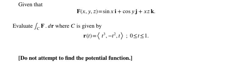Given that
F(x, y, z)=sin xi+ cos yj+ xz k.
Evaluate F. dr where C is given by
r(1)=( r,-f,t) ; 0sisI.
[Do not attempt to find the potential function.]
