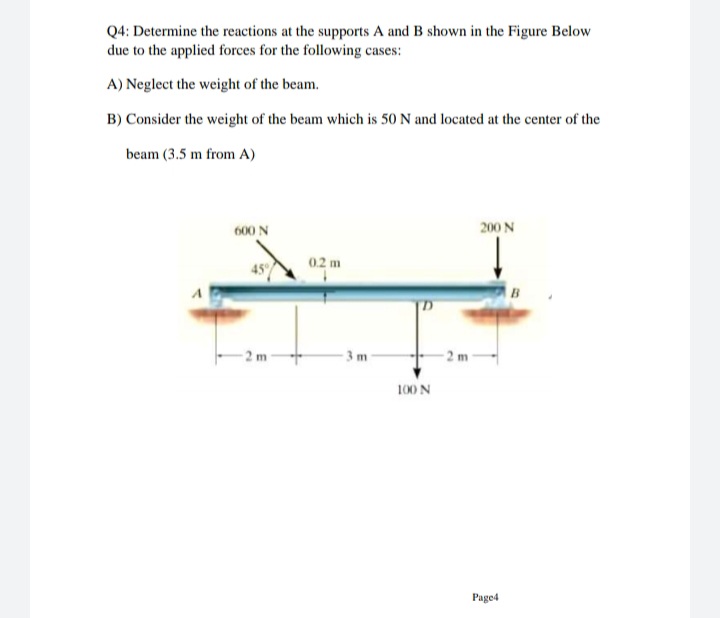 Q4: Determine the reactions at the supports A and B shown in the Figure Below
due to the applied forces for the following cases:
A) Neglect the weight of the beam.
B) Consider the weight of the beam which is 50 N and located at the center of the
beam (3.5 m from A)
600 N
200 N
0.2 m
45%
-2 m
3m
2 m
100 N
Page4
