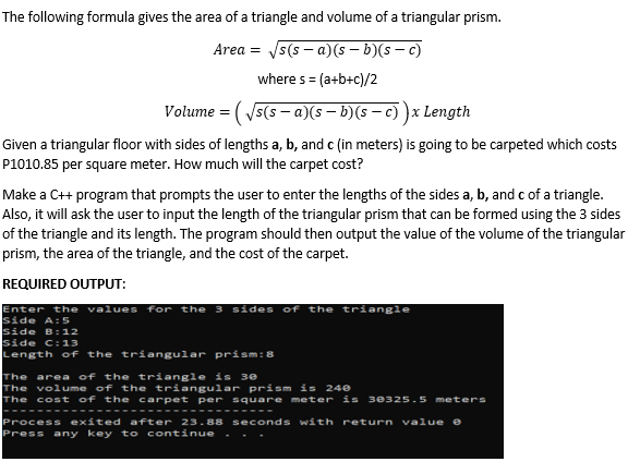 The following formula gives the area of a triangle and volume of a triangular prism.
Area = Js(s - a)(s – b)(s - c)
where s =
(a+b+c)/2
Volume = ( 5(s – a)(s – b)(s – c) )x Length
Given a triangular floor with sides of lengths a, b, and c (in meters) is going to be carpeted which costs
P1010.85 per square meter. How much will the carpet cost?
Make a C+ program that prompts the user to enter the lengths of the sides a, b, and c of a triangle.
Also, it will ask the user to input the length of the triangular prism that can be formed using the 3 sides
of the triangle and its length. The program should then output the value of the volume of the triangular
prism, the area of the triangle, and the cost of the carpet.
REQUIRED OUTPUT:
Enter the values for the 3 sides of the triangle
side A:5
side B:12
side C:13
Length of the triangular prism:8
The area of the triangle is 30
The volume of the triangular prism is 240
The cost of the carpet per square meter is 30325.5 meters
---
Process exited after 23.88 seconds with return va1ue e
Press any key t o continue
