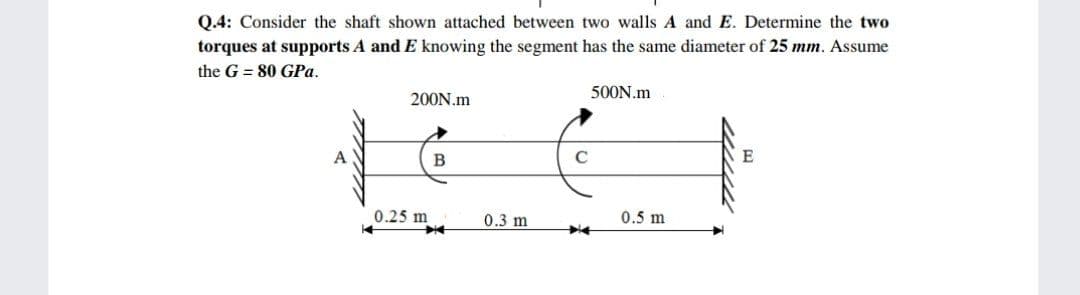Q.4: Consider the shaft shown attached between two walls A and E. Determine the two
torques at supports A and E knowing the segment has the same diameter of 25 mm. Assume
the G = 80 GPa.
500N.m
200N.m
A
B
E
0.25 m
0.3 m
0.5 m
