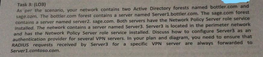 Task 3: (LO3)
As per the scenario, your network contains two Active Directory forests named bottler.com and
sage.com. The bottler.com forest contains a server named Server1.bottler.com. The sage.com forest
contains a server named server2. sage.com. Both servers have the Network Policy Server role service
installed. The network contains a server named Server3. Server3 is located in the perimeter network
and has the Network Policy Server role service installed. Discuss how to configure Server3 as an
authentication provider for several VPN servers. In your plan and diagram, you need to ensure that
RADIUS requests received by Server3 for a specific VPN server
are always forwarded to
Server1.contoso.com.
