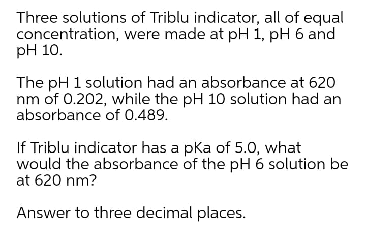 Three solutions of Triblu indicator, all of equal
concentration, were made at pH 1, pH 6 and
pH 10.
The pH 1 solution had an absorbance at 620
nm of 0.202, while the pH 10 solution had an
absorbance of 0.489.
If Triblu indicator has a pka of 5.0, what
would the absorbance of the pH 6 solution be
at 620 nm?
Answer to three decimal places.

