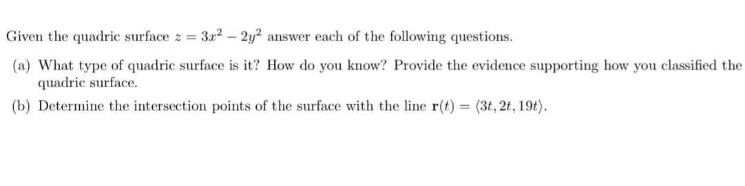 Given the quadric surface z = 3x² - 2y2 answer each of the following questions.
(a) What type of quadric surface is it? How do you know? Provide the evidence supporting how you classified the
quadric surface.
(b) Determine the intersection points of the surface with the line r(t) = (3t, 2t, 19t).