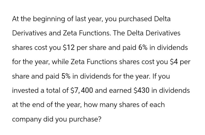 At the beginning of last year, you purchased Delta
Derivatives and Zeta Functions. The Delta Derivatives
shares cost you $12 per share and paid 6% in dividends
for the year, while Zeta Functions shares cost you $4 per
share and paid 5% in dividends for the year. If you
invested a total of $7,400 and earned $430 in dividends
at the end of the year, how many shares of each
company did you purchase?