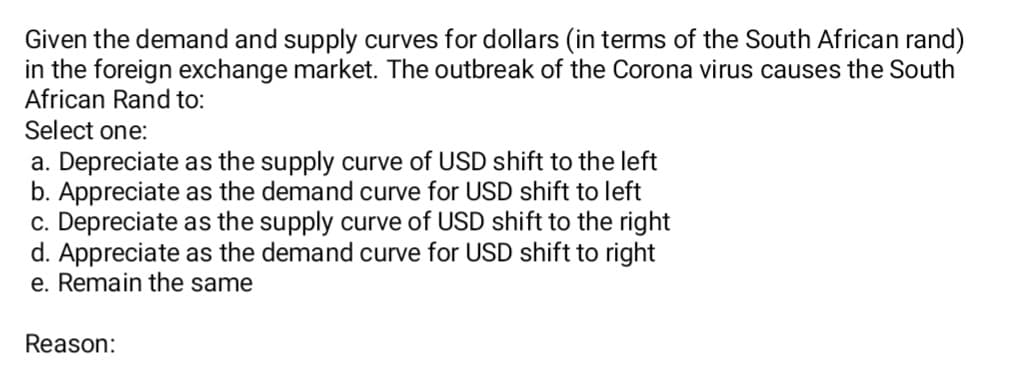Given the demand and supply curves for dollars (in terms of the South African rand)
in the foreign exchange market. The outbreak of the Corona virus causes the South
African Rand to:
Select one:
a. Depreciate as the supply curve of USD shift to the left
b. Appreciate as the demand curve for USD shift to left
c. Depreciate as the supply curve of USD shift to the right
d. Appreciate as the demand curve for USD shift to right
e. Remain the same
Reason:

