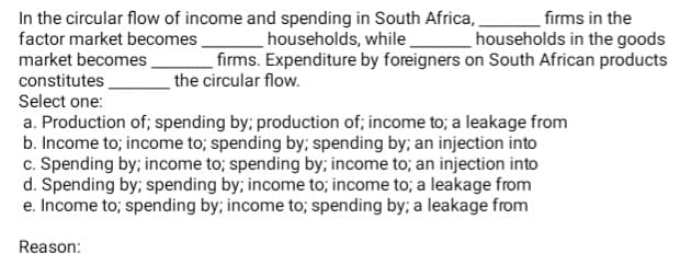In the circular flow of income and spending in South Africa,
factor market becomes,
market becomes.
firms in the
households in the goods
firms. Expenditure by foreigners on South African products
households, while
constitutes
the circular flow.
Select one:
a. Production of; spending by; production of; income to; a leakage from
b. Income to; income to; spending by; spending by; an injection into
c. Spending by; income to; spending by; income to; an injection into
d. Spending by; spending by; income to; income to; a leakage from
e. Income to; spending by; income to; spending by; a leakage from
Reason:
