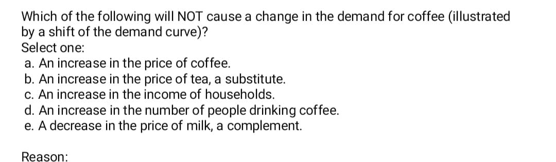 Which of the following will NOT cause a change in the demand for coffee (illustrated
by a shift of the demand curve)?
Select one:
a. An increase in the price of coffee.
b. An increase in the price of tea, a substitute.
c. An increase in the income of households.
d. An increase in the number of people drinking coffee.
e. A decrease in the price of milk, a complement.
Reason:
