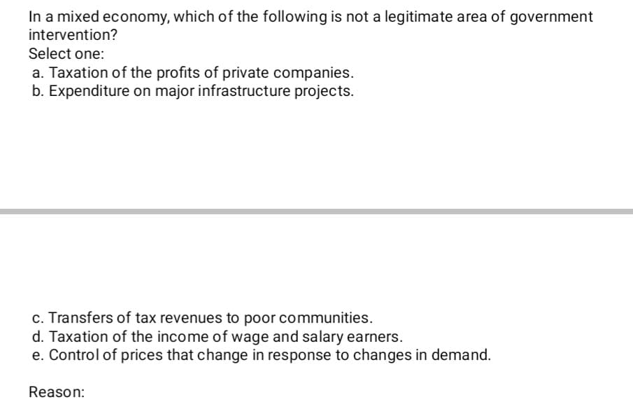 In a mixed economy, which of the following is not a legitimate area of government
intervention?
Select one:
a. Taxation of the profits of private companies.
b. Expenditure on major infrastructure projects.
c. Transfers of tax revenues to poor communities.
d. Taxation of the income of wage and salary earners.
e. Control of prices that change in response to changes in demand.
Reason:
