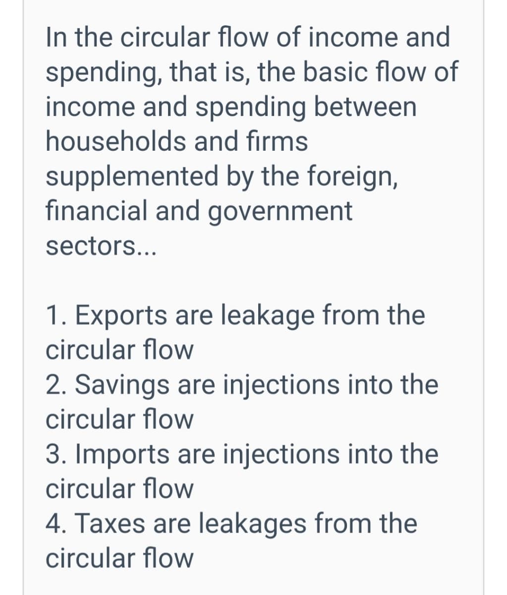 In the circular flow of income and
spending, that is, the basic flow of
income and spending between
households and firms
supplemented by the foreign,
financial and government
sectors...
1. Exports are leakage from the
circular flow
2. Savings are injections into the
circular flow
3. Imports are injections into the
circular flow
4. Taxes are leakages from the
circular flow
