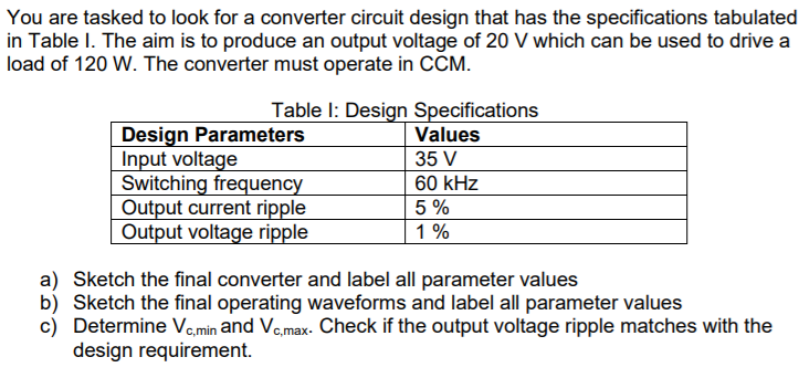 You are tasked to look for a converter circuit design that has the specifications tabulated
in Table I. The aim is to produce an output voltage of 20 V which can be used to drive a
load of 120 W. The converter must operate in CCM.
Table I: Design Specifications
Design Parameters
Input voltage
Switching frequency
Output current ripple
Output voltage ripple
Values
35 V
60 kHz
5 %
1 %
a) Sketch the final converter and label all parameter values
b) Sketch the final operating waveforms and label all parameter values
c) Determine Va,min and Vo,max- Check if the output voltage ripple matches with the
design requirement.
