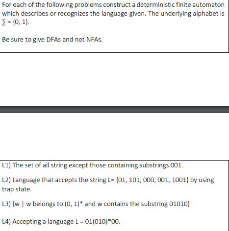 For each of the following problems construct a deterministic finite automaton
which describes or recognizes the language given. The underlying alphabet is
E = {0, 1}.
Be sure to give DFAs and not NFAS.
L1) The set of all string except those containing substrings 001.
L2) Language that accepts the string L= {01, 101, 000, 001, 1001} by using
trap state.
L3) {w | w belongs to (0, 1)* and w contains the substring 01010}
L4) Accepting a language L = 01(010)*00.
