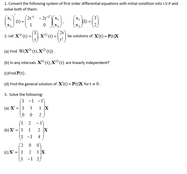 1. Convert the following system of first order differential equations with initial condition into I.V.P and
solve both of them:
(2t - 2t-2
X1
(t) =
X1
X1
(1)
2. Let X" (t) =
X (t) =
2t
be solutions of X'(t) = P(t)X
(a) Find W(X" (t), X® (t)).
(b) In any intervals x®(t), X (t) are linearly independent?
(c)Find P(t).
(d) Find the general solution of X'(t) = P(t)X fort + 0.
3. Solve the following:
(1 -1 -1
(a) X' =| 1
3
1 X
2
(1 2
-3
2 X
(b) X' =|1
(1
1
-1
4
(2 0
(c) X' = 1
2
1 X
1
-1 2
