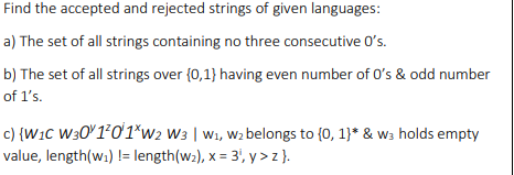 Find the accepted and rejected strings of given languages:
a) The set of all strings containing no three consecutive O's.
b) The set of all strings over {0,1} having even number of 0's & odd number
of l's.
c) {W1c W301°01*w2 w3 | w1, Wz belongs to (0, 1}* & w3 holds empty
value, length(w.) != length(w2), x = 3', y > z }.
